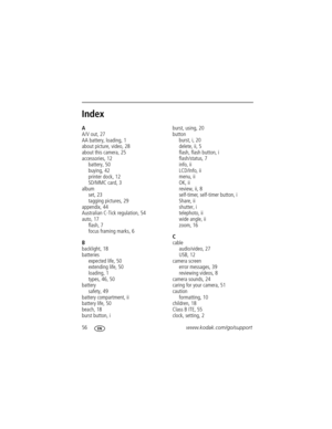 Page 6256www.kodak.com/go/support
Index1
A
A/V out, 27
AA battery, loading, 1
about picture, video, 28
about this camera, 25
accessories, 12
battery, 50
buying, 42
printer dock, 12
SD/MMC card, 3
album
set, 23
tagging pictures, 29
appendix, 44
Australian C-Tick regulation, 54
auto, 17
flash, 7
focus framing marks, 6
B
backlight, 18
batteries
expected life, 50
extending life, 50
loading, 1
types, 46, 50
battery
safety, 49
battery compartment, ii
battery life, 50
beach, 18
burst button, iburst, using, 20
button...
