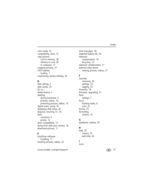 Page 63www.kodak.com/go/support 57
Index
color mode, 22
compatibility, dock, 15
copy pictures
card to memory, 28
memory to card, 28
to computer, 11
cropping pictures, 27
CRV3 battery
loading, 1
customizing camera settings, 24
D
date setting, 2
date stamp, 25
DC-in, i
delete button, ii
deleting
during quickview, 5
pictures, videos, 10
protecting pictures, videos, 10
digital zoom, using, 16
displaying slide show, 26
disposal, recycling, 51, 55
dock
connector, ii
printer, 12
dock compatibility, 15
doing more with...
