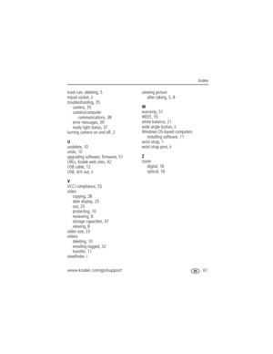 Page 67www.kodak.com/go/support 61
Index
trash can, deleting, 5
tripod socket, ii
troubleshooting, 35
camera, 35
camera/computer 
communications, 38
error messages, 39
ready light status, 37
turning camera on and off, 2
U
undelete, 10
undo, 10
upgrading software, firmware, 51
URLs, Kodak web sites, 42
USB cable, 12
USB, A/V out, ii
V
VCCI compliance, 55
video
copying, 28
date display, 25
out, 25
protecting, 10
reviewing, 8
storage capacities, 47
viewing, 8
video size, 23
videos
deleting, 10
emailing tagged, 32...