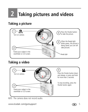 Page 11www.kodak.com/go/support 5
2Taking pictures and videos
Taking a picture
Taking a video
NOTE: The camera does not record audio.
2
4
1Press the Shutter button 
to take the picture. 
When the Ready light
blinks green, the picture is 
being saved; you can still 
take pictures. Tu r n   o n   c a m e r a .
Ready light
Frame your subject in the 
viewfinder or LCD screen.
3
1
Press the Shutter button down
and release, or press and hold 
for more than 2 seconds.
To stop recording, press the 
Shutter button...