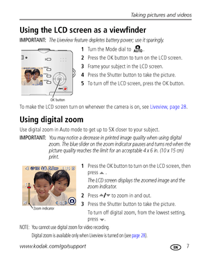 Page 13Taking pictures and videos
www.kodak.com/go/support
 7
Using the LCD screen as a viewfinder
IMPORTANT: The Liveview feature depletes battery power; use it sparingly.
1Turn the Mode dial to  .
2Press the OK button to turn on the LCD screen.
3Frame your subject in the LCD screen.
4Press the Shutter button to take the picture.
5To turn off the LCD screen, press the OK button.
To make the LCD screen turn on whenever the camera is on, see Liveview, page 28.
Using digital zoom
Use digital zoom in Auto mode to...