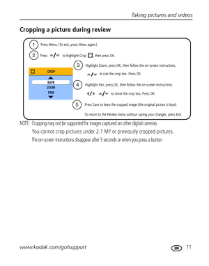 Page 17Taking pictures and videos
www.kodak.com/go/support
 11
Cropping a picture during review
NOTE:  Cropping may not be supported for images captured on other digital cameras.
You cannot crop pictures under 2.1 MP or previously cropped pictures.
The on-screen instructions disappear after 5 seconds or when you press a button.
   to size the crop box. Press OK.
Press   to highlight Crop , then press OK.
Press Menu. (To exit, press Menu again.)
Highlight Pan, press OK, then follow the on-screen instructions....