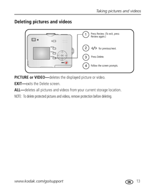 Page 19Taking pictures and videos
www.kodak.com/go/support
 13
Deleting pictures and videos
PICTURE or VIDEO—deletes the displayed picture or video.
EXIT—exits the Delete screen.
ALL—deletes all pictures and videos from your current storage location.
NOTE:  To delete protected pictures and videos, remove protection before deleting.
1
2
4Follow the screen prompts.for previous/next.
Press Delete. Press Review. (To exit, press
Review again.)
3
Downloaded From camera-usermanual.com Kodak Manuals 