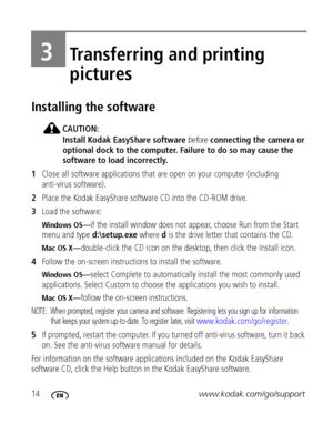 Page 2014www.kodak.com/go/support
3Transferring and printing 
pictures
Installing the software
CAUTION:
Install Kodak EasyShare software before connecting the camera or 
optional dock to the computer. Failure to do so may cause the 
software to load incorrectly.
1Close all software applications that are open on your computer (including 
anti-virus software).
2Place the Kodak EasyShare software CD into the CD-ROM drive.
3Load the software:
Windows OS—if the install window does not appear, choose Run from the...