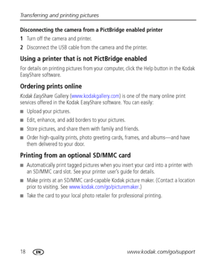 Page 2418www.kodak.com/go/support Transferring and printing pictures
Disconnecting the camera from a PictBridge enabled printer
1Turn off the camera and printer.
2Disconnect the USB cable from the camera and the printer.
Using a printer that is not PictBridge enabled
For details on printing pictures from your computer, click the Help button in the Kodak 
EasyShare software.
Ordering prints online
Kodak EasyShare Gallery (www.kodakgallery.com) is one of the many online print 
services offered in the Kodak...