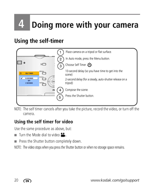 Page 2620www.kodak.com/go/support
4Doing more with your camera
Using the self-timer
NOTE: The self timer cancels after you take the picture, record the video, or turn off the 
camera.
Using the self timer for video
Use the same procedure as above, but:
Turn the Mode dial to video  .
Press the Shutter button completely down.
NOTE:  The video stops when you press the Shutter button or when no storage space remains.
Choose Self Timer  .
In Auto mode, press the Menu button.
1
2
4
5
Place camera on a tripod or...