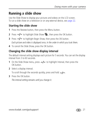 Page 27Doing more with your camera
www.kodak.com/go/support
 21
Running a slide show
Use the Slide Show to display your pictures and videos on the LCD screen. 
To run a slide show on a television or on any external device, see page 22.
Starting the slide show
1Press the Review button, then press the Menu button.
2Press   to highlight Slide Show  , then press the OK button.
3Press   to highlight Begin Show, then press the OK button.
Each picture and video is displayed once, in the order in which you took them....