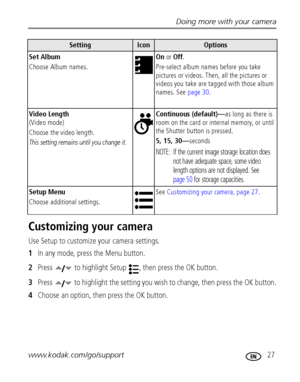 Page 33Doing more with your camera
www.kodak.com/go/support
 27
Customizing your camera
Use Setup to customize your camera settings.
1In any mode, press the Menu button.
2Press   to highlight Setup  , then press the OK button.
3Press   to highlight the setting you wish to change, then press the OK button.
4Choose an option, then press the OK button.
Set Album
Choose Album names.On or Off.
Pre-select album names before you take 
pictures or videos. Then, all the pictures or 
videos you take are tagged with those...