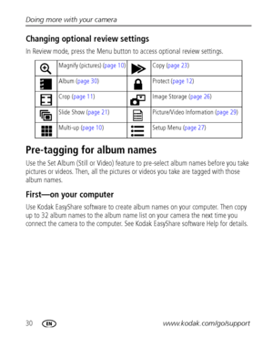 Page 3630www.kodak.com/go/support Doing more with your camera
Changing optional review settings
In Review mode, press the Menu button to access optional review settings.
Pre-tagging for album names
Use the Set Album (Still or Video) feature to pre-select album names before you take 
pictures or videos. Then, all the pictures or videos you take are tagged with those 
album names.
First—on your computer
Use Kodak EasyShare software to create album names on your computer. Then copy 
up to 32 album names to the...