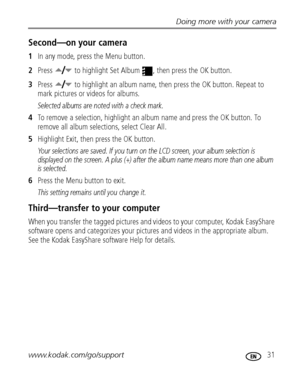 Page 37Doing more with your camera
www.kodak.com/go/support
 31
Second—on your camera
1In any mode, press the Menu button.
2Press   to highlight Set Album  , then press the OK button.
3Press   to highlight an album name, then press the OK button. Repeat to 
mark pictures or videos for albums. 
Selected albums are noted with a check mark.
4To remove a selection, highlight an album name and press the OK button. To 
remove all album selections, select Clear All.
5Highlight Exit, then press the OK button.
Your...
