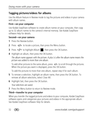 Page 3832www.kodak.com/go/support Doing more with your camera
Tagging pictures/videos for albums
Use the Album feature in Review mode to tag the pictures and videos in your camera 
with album names.
First—on your computer
Use Kodak EasyShare software to create album names on your computer, then copy 
up to 32 album names to the camera’s internal memory. See Kodak EasyShare 
software Help for details.
Second—on your camera
1Press the Review button.
2Press  to locate a picture, then press the Menu button.
3Press...