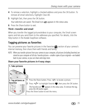 Page 41Doing more with your camera
www.kodak.com/go/support
 35
4To remove a selection, highlight a checked address and press the OK button. To 
remove all email selections, highlight Clear All.
5Highlight Exit, then press the OK button. 
Your selections are saved. The Email icon   appears in the status area.
6Press the Share button to exit.
Third—transfer and email
When you transfer the tagged pictures/videos to your computer, the Email screen 
opens and lets you send them to the addresses you specified. For...