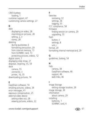 Page 67www.kodak.com/go/support 61
Index
CRV3 battery
loading, 1
customer support, 47
customizing camera settings, 27
D
date
displaying on video, 28
imprinting on pictures, 28
setting, 2, 3
stamp, 28
deleting
during quickview, 6
formatting precaution, 29
from internal memory, 13
from SD/MMC card, 13
protecting pictures, videos, 12
digital zoom, 7
displaying slide show, 21
disposal, recycling, 55, 59
dock
camera, 55
connector, ii
printer, 16, 55
downloading pictures, 14
E
EasyShare software, 14
emailing...