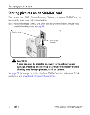 Page 104www.kodak.com/go/support Setting up your camera
Storing pictures on an SD/MMC card
Your camera has 16 MB of internal memory. You can purchase an SD/MMC card to 
conveniently store more pictures and videos.
NOTE:  We recommend Kodak SD/MMC cards. When using the card for the first time, format it in this 
camera before taking pictures (see page 29). 
CAUTION:
A card can only be inserted one way; forcing it may cause 
damage. Inserting or removing a card when the Ready light is 
blinking may damage...
