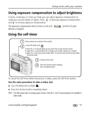 Page 25Doing more with your camera
www.kodak.com/go/support
 19
Using exposure compensation to adjust brightness
In Auto, Landscape, or Close-up mode, you can adjust exposure compensation to 
make your pictures darker or lighter. Press   to decrease exposure compensation 
and  to increase exposure compensation.
The exposure compensation level is shown on the LCD  , and the LCD gets 
dimmer or brighter.
Using the self-timer
To cancel the Self-timer before the picture is taken, press the Self-timer button.
Use...