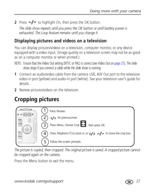 Page 33Doing more with your camera
www.kodak.com/go/support
 27
2Press   to highlight On, then press the OK button.
The slide show repeats until you press the OK button or until battery power is 
exhausted. The Loop feature remains until you change it.
Displaying pictures and videos on a television
You can display pictures/videos on a television, computer monitor, or any device 
equipped with a video input. (Image quality on a television screen may not be as good 
as on a computer monitor or when printed.)...