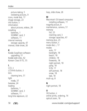 Page 6458www.kodak.com/go/support Index
picture-taking, 5
reviewing pictures, 9
icons, mode dial, 17
image storage, 23
info button, ii
information
about pictures, videos, 28
installing
batteries, 1
SD/MMC card, 3
software, 11
internal memory
storage capacity, 47
interval, slide show, 26
K
Kodak EasyShare software
upgrading, 51
Kodak web sites, 42
Korean Class B ITE, 55
L
LCD, ii
LCD/Info button, ii
lens
cleaning lens, 51
light
ready, 37
liveview, 24
loading
batteries, 1
SD/MMC card, 3
software, 11
long time...