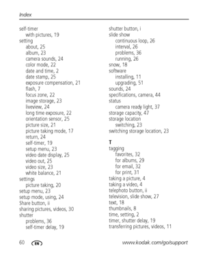 Page 6660www.kodak.com/go/support Index
self-timer
with pictures, 19
setting
about, 25
album, 23
camera sounds, 24
color mode, 22
date and time, 2
date stamp, 25
exposure compensation, 21
flash, 7
focus zone, 22
image storage, 23
liveview, 24
long time exposure, 22
orientation sensor, 25
picture size, 21
picture taking mode, 17
return, 24
self-timer, 19
setup menu, 23
video date display, 25
video out, 25
video size, 23
white balance, 21
settings
picture taking, 20
setup menu, 23
setup mode, using, 24
Share...