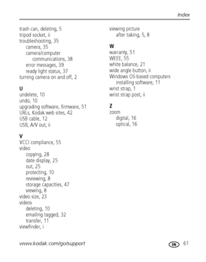 Page 67www.kodak.com/go/support 61
Index
trash can, deleting, 5
tripod socket, ii
troubleshooting, 35
camera, 35
camera/computer 
communications, 38
error messages, 39
ready light status, 37
turning camera on and off, 2
U
undelete, 10
undo, 10
upgrading software, firmware, 51
URLs, Kodak web sites, 42
USB cable, 12
USB, A/V out, ii
V
VCCI compliance, 55
video
copying, 28
date display, 25
out, 25
protecting, 10
reviewing, 8
storage capacities, 47
viewing, 8
video size, 23
videos
deleting, 10
emailing tagged, 32...