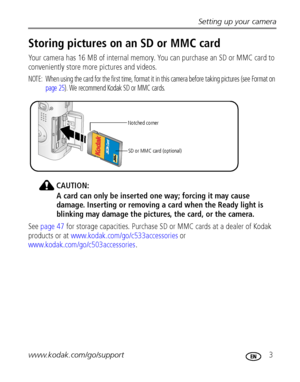 Page 9Setting up your camera
www.kodak.com/go/support
 3
Storing pictures on an SD or MMC card
Your camera has 16 MB of internal memory. You can purchase an SD or MMC card to 
conveniently store more pictures and videos.
NOTE:  When using the card for the first time, format it in this camera before taking pictures (see Format on 
page 25). We recommend Kodak SD or MMC cards. 
CAUTION:
A card can only be inserted one way; forcing it may cause 
damage. Inserting or removing a card when the Ready light is...