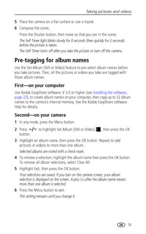 Page 21Taking pictures and videos
www.kodak.com/go/support
 14
5Place the camera on a flat surface or use a tripod.
6Compose the scene.
Press the Shutter button, then move so that you are in the scene.
The Self Timer light blinks slowly for 8 seconds (then quickly for 2 seconds) 
before the picture is taken.
The Self Timer turns off after you take the picture or turn off the camera.
Pre-tagging for album names
Use the Set Album (Still or Video) feature to pre-select album names before 
you take pictures. Then,...