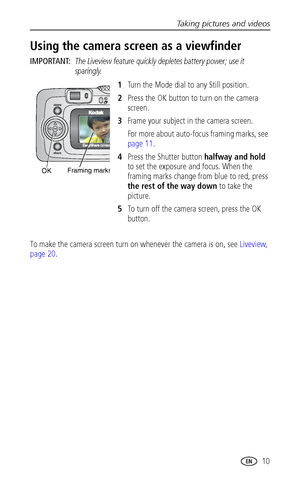 Page 17Taking pictures and videos
 10
Using the camera screen as a viewfinder
IMPORTANT: The Liveview feature quickly depletes battery power; use it 
sparingly.
1Turn the Mode dial to any Still position.
2Press the OK button to turn on the camera 
screen.
3Frame your subject in the camera screen.
For more about auto-focus framing marks, see 
page 11.
4Press the Shutter button halfway and hold 
to set the exposure and focus. When the 
framing marks change from blue to red, press 
the rest of the way down to take...