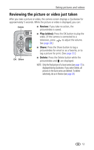 Page 19Taking pictures and videos
 12
Reviewing the picture or video just taken
After you take a picture or video, the camera screen displays a Quickview for 
approximately 5 seconds. While the picture or video is displayed, you can:
■Review: If you take no action, the 
picture/video is saved.
■Play (video): Press the OK button to play the 
video. (If the camera is connected to a 
television, press  to adjust the volume. 
See page 28.)
■Share: Press the Share button to tag a 
picture/video for email or as a...