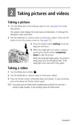 Page 14 8www.kodak.com/go/support
2Taking pictures and videos
Taking a picture
1Turn the Mode dial to the mode you want to use. See page 9 for mode 
descriptions.
The camera screen displays the mode name and description. To interrupt the 
description, press any button. 
2Use the viewfinder or camera screen to frame your subject. (Press the OK 
button to turn the camera screen on. See page 10.)
3Press the Shutter button halfway to set the 
exposure and focus.
4When the ready light turns green, continue 
pressing...