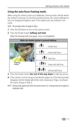 Page 17Taking pictures and videos
www.kodak.com/go/support
 11
Using the auto-focus framing marks
When using the camera screen as a viewfinder, framing marks indicate where 
the camera is focusing. For the best possible pictures, the camera attempts to 
focus on foreground subjects, even if the subjects are not centered in the 
scene. 
NOTE:  This procedure does not apply to videos.
1Press the OK button to turn on the camera screen.
2Press the Shutter button halfway and hold.
When the framing marks turn green,...