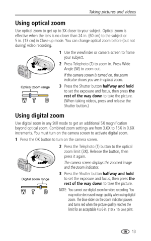 Page 19Taking pictures and videos
www.kodak.com/go/support
 13
Using optical zoom
Use optical zoom to get up to 3X closer to your subject. Optical zoom is 
effective when the lens is no closer than 24 in. (60 cm) to the subject or 
5 in. (13 cm) in Close-up mode. You can change optical zoom before (but not 
during) video recording.
1Use the viewfinder or camera screen to frame 
your subject.
2Press Telephoto (T) to zoom in. Press Wide 
Angle (W) to zoom out.
If the camera screen is turned on, the zoom...