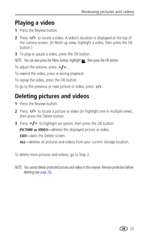 Page 31Reviewing pictures and videos
www.kodak.com/go/support
 25
Playing a video
1Press the Review button.
2Press   to locate a video. A video’s duration is displayed at the top of 
the camera screen. (In Multi-up view, highlight a video, then press the OK 
button.)
3To play or pause a video, press the OK button.
NOTE:  You can also press the Menu button, highlight  , then press the OK button.
To adjust the volume, press  .
To rewind the video, press   during playback. 
To replay the video, press the OK...