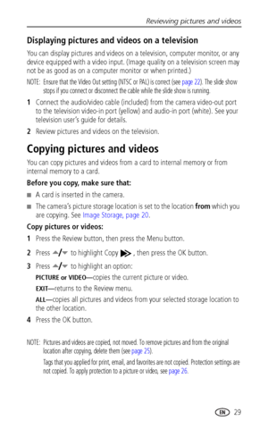 Page 35Reviewing pictures and videos
www.kodak.com/go/support
 29
Displaying pictures and videos on a television
You can display pictures and videos on a television, computer monitor, or any 
device equipped with a video input. (Image quality on a television screen may 
not be as good as on a computer monitor or when printed.)
NOTE:  Ensure that the Video Out setting (NTSC or PAL) is correct (see page 22). The slide show 
stops if you connect or disconnect the cable while the slide show is running.
1Connect the...