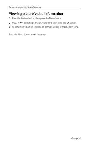 Page 36Reviewing pictures and videos
 30www.kodak.com/go/support
Viewing picture/video information
1Press the Review button, then press the Menu button.
2Press   to highlight Picture/Video Info, then press the OK button.
3To view information on the next or previous picture or video, press  .
Press the Menu button to exit the menu.
Downloaded From camera-usermanual.com Kodak Manuals 