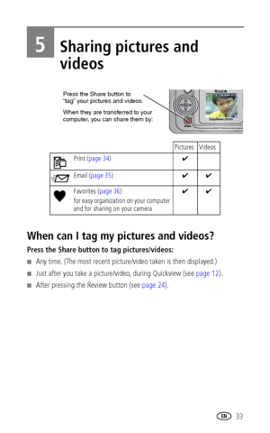 Page 39www.kodak.com/go/support 33
5Sharing pictures and 
videos
When can I tag my pictures and videos?
Press the Share button to tag pictures/videos:
■Any time. (The most recent picture/video taken is then displayed.)
■Just after you take a picture/video, during Quickview (see page 12).
■After pressing the Review button (see page 24).
Pictures Videos
Print (page 34)✔
Email (page 35)✔✔
Favorites (page 36)
for easy organization on your computer 
and for sharing on your camera✔✔
Press the Share button to
When...