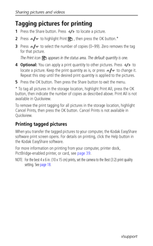 Page 40Sharing pictures and videos
 34www.kodak.com/go/support
Tagging pictures for printing
1Press the Share button. Press   to locate a picture. 
2Press   to highlight Print  , then press the OK button.* 
3Press   to select the number of copies (0–99). Zero removes the tag 
for that picture.
The Print icon   appears in the status area. The default quantity is one.
4Optional: You can apply a print quantity to other pictures. Press   to 
locate a picture. Keep the print quantity as is, or press   to change it....