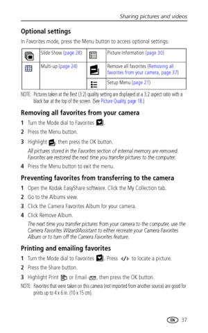 Page 43Sharing pictures and videos
www.kodak.com/go/support
 37
Optional settings
In Favorites mode, press the Menu button to access optional settings.
NOTE:  Pictures taken at the Best (3:2) quality setting are displayed at a 3:2 aspect ratio with a 
black bar at the top of the screen. (See Picture Quality, page 18.)
Removing all favorites from your camera
1Turn the Mode dial to Favorites  .
2Press the Menu button.
3Highlight  , then press the OK button.
All pictures stored in the Favorites section of internal...