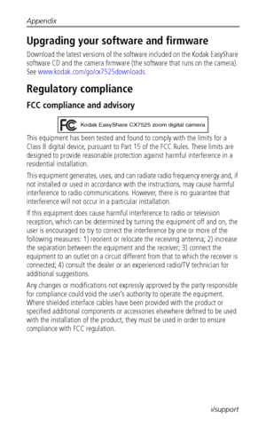 Page 60Appendix
 54www.kodak.com/go/support
Upgrading your software and firmware
Download the latest versions of the software included on the Kodak EasyShare 
software CD and the camera firmware (the software that runs on the camera). 
See www.kodak.com/go/cx7525downloads.
Regulatory compliance
FCC compliance and advisory
This equipment has been tested and found to comply with the limits for a 
Class B digital device, pursuant to Part 15 of the FCC Rules. These limits are 
designed to provide reasonable...