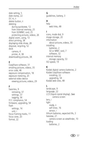 Page 63Index
www.kodak.com/go/support
 57
date setting, 5
date stamp, 22
DC-in, ii
delete button, ii
deleting
during quickview, 12
from internal memory, 25
from SD/MMC card, 25
protecting pictures, videos, 26
digital zoom, using, 13
direct printing, 38
displaying slide show, 28
disposal, recycling, 52
dock
camera, 4
printer, 4, 38
downloading pictures, 38
E
EasyShare software, 31
emailing pictures, videos, 35
error code, 46
exposure compensation, 18
exposure metering, 20
external video device
viewing pictures,...