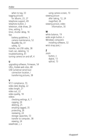 Page 66Index
 60www.kodak.com/go/support
when to tag, 33
tagging pictures
for albums, 23, 27
telephone support, 49
telephoto button, ii
television, slide show, 29
time, setting, 5
timer, shutter delay, 16
tips
battery guidelines, 3
camera maintenance, 52
ReadMe file, 41
safety, 52
transfer, via USB cable, 38
trash can, deleting, 12
troubleshooting, 41
turning camera on and off, 4
U
upgrading software, firmware, 54
URLs, Kodak web sites, 48
USB (universal serial bus)
connection location, i
transferring pictures,...