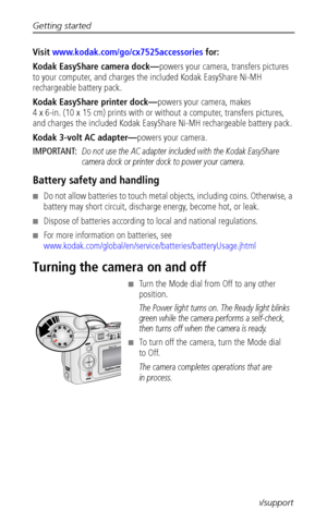 Page 10Getting started
 4www.kodak.com/go/support
Visit www.kodak.com/go/cx7525accessories for:
Kodak EasyShare camera dock—powers your camera, transfers pictures 
to your computer, and charges the included Kodak EasyShare Ni-MH 
rechargeable battery pack.
Kodak EasyShare printer dock—powers your camera, makes 
4 x 6-in. (10 x 15 cm) prints with or without a computer, transfers pictures, 
and charges the included Kodak EasyShare Ni-MH rechargeable battery pack.
Kodak 3-volt AC adapter—powers your camera....