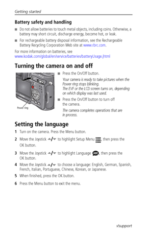 Page 12Getting started
 4www.kodak.com/go/support
Battery safety and handling
■Do not allow batteries to touch metal objects, including coins. Otherwise, a 
battery may short circuit, discharge energy, become hot, or leak.
■For rechargeable battery disposal information, see the Rechargeable 
Battery Recycling Corporation Web site at www.rbrc.com.
For more information on batteries, see 
www.kodak.com/global/en/service/batteries/batteryUsage.jhtml
Turning the camera on and off
■Press the On/Off button.
Your...