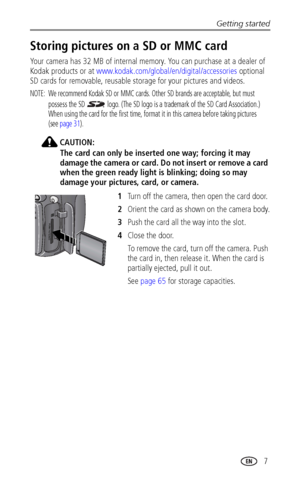Page 15Getting started
www.kodak.com/go/support
 7
Storing pictures on a SD or MMC card
Your camera has 32 MB of internal memory. You can purchase at a dealer of 
Kodak products or at www.kodak.com/global/en/digital/accessories optional 
SD cards for removable, reusable storage for your pictures and videos.
NOTE:  We recommend Kodak SD or MMC cards. Other SD brands are acceptable, but must 
possess the SD   logo. (The SD logo is a trademark of the SD Card Association.) 
When using the card for the first time,...