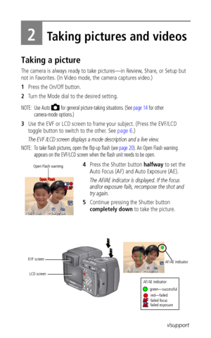 Page 16 8www.kodak.com/go/support
2Taking pictures and videos
Taking a picture
The camera is always ready to take pictures—in Review, Share, or Setup but 
not in Favorites. (In Video mode, the camera captures video.)
1Press the On/Off button.
2Turn the Mode dial to the desired setting.
NOTE:  Use Auto   for general picture-taking situations. (See page 14 for other 
camera-mode options.) 
3Use the EVF or LCD screen to frame your subject. (Press the EVF/LCD 
toggle button to switch to the other. See page 6.)
The...