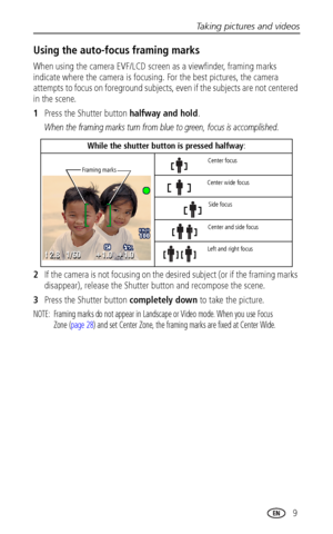 Page 17Taking pictures and videos
www.kodak.com/go/support
 9
Using the auto-focus framing marks
When using the camera EVF/LCD screen as a viewfinder, framing marks 
indicate where the camera is focusing. For the best pictures, the camera 
attempts to focus on foreground subjects, even if the subjects are not centered 
in the scene. 
1Press the Shutter button halfway and hold.
When the framing marks turn from blue to green, focus is accomplished.
2If the camera is not focusing on the desired subject (or if the...