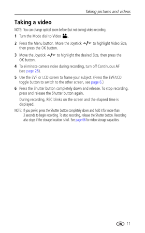 Page 19Taking pictures and videos
www.kodak.com/go/support
 11
Taking a video
NOTE:  You can change optical zoom before (but not during) video recording.
1Turn the Mode dial to Video  .
2Press the Menu button. Move the Joystick   to highlight Video Size, 
then press the OK button.
3Move the Joystick   to highlight the desired Size, then press the 
OK button.
4To eliminate camera noise during recording, turn off Continuous AF 
(see page 28).
5Use the EVF or LCD screen to frame your subject. (Press the EVF/LCD...