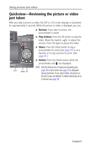 Page 20Taking pictures and videos
 12www.kodak.com/go/support
Quickview—Reviewing the picture or video 
just taken
After you take a picture or video, the EVF or LCD screen displays a Quickview 
for approximately 5 seconds. While the picture or video is displayed, you can:
■Review: If you take no action, the 
picture/video is saved.
■Play (video): Press the OK button to play the 
video. Move the Joystick   to adjust the 
volume. Press OK again to pause the video. 
■Share: Press the Share button to tag a...