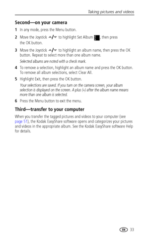 Page 41Taking pictures and videos
www.kodak.com/go/support
 33
Second—on your camera
1In any mode, press the Menu button.
2Move the Joystick   to highlight Set Album  , then press 
the OK button.
3Move the Joystick   to highlight an album name, then press the OK 
button. Repeat to select more than one album name. 
Selected albums are noted with a check mark.
4To remove a selection, highlight an album name and press the OK button. 
To remove all album selections, select Clear All.
5Highlight Exit, then press the...