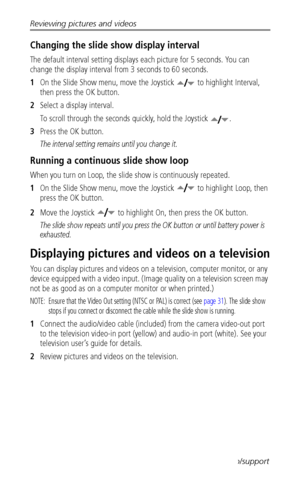 Page 50Reviewing pictures and videos
 42www.kodak.com/go/support
Changing the slide show display interval
The default interval setting displays each picture for 5 seconds. You can 
change the display interval from 3 seconds to 60 seconds.
1On the Slide Show menu, move the Joystick   to highlight Interval, 
then press the OK button.
2Select a display interval.
To scroll through the seconds quickly, hold the Joystick  .
3Press the OK button.
The interval setting remains until you change it.
Running a continuous...