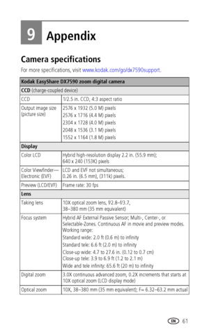 Page 69www.kodak.com/go/support 61
9Appendix
Camera specifications 
For more specifications, visit www.kodak.com/go/dx7590support.
Kodak EasyShare DX7590 zoom digital camera
CCD (charge-coupled device)
CCD 1/2.5 in. CCD, 4:3 aspect ratio
Output image size 
(picture size)2576 x 1932 (5.0 M) pixels
2576 x 1716 (4.4 M) pixels
2304 x 1728 (4.0 M) pixels
2048 x 1536 (3.1 M) pixels
1552 x 1164 (1.8 M) pixels
Display
Color LCD  Hybrid high-resolution display 2.2 in. (55.9 mm); 
640 x 240 (153K) pixels
Color...