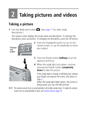 Page 14 8
2Taking pictures and videos
Taking a picture
1Turn the Mode dial to Auto  . (See page 11 for other mode 
descriptions.)
The camera screen displays the mode name and description. To interrupt the 
description, press any button. To redisplay the description, press the OK button.
2Press the Display/Info button to turn on the 
camera screen, or use the viewfinder to frame 
your subject.
3Press the Shutter button halfway to set the 
exposure and focus.
4When the ready light turns green, continue 
pressing...